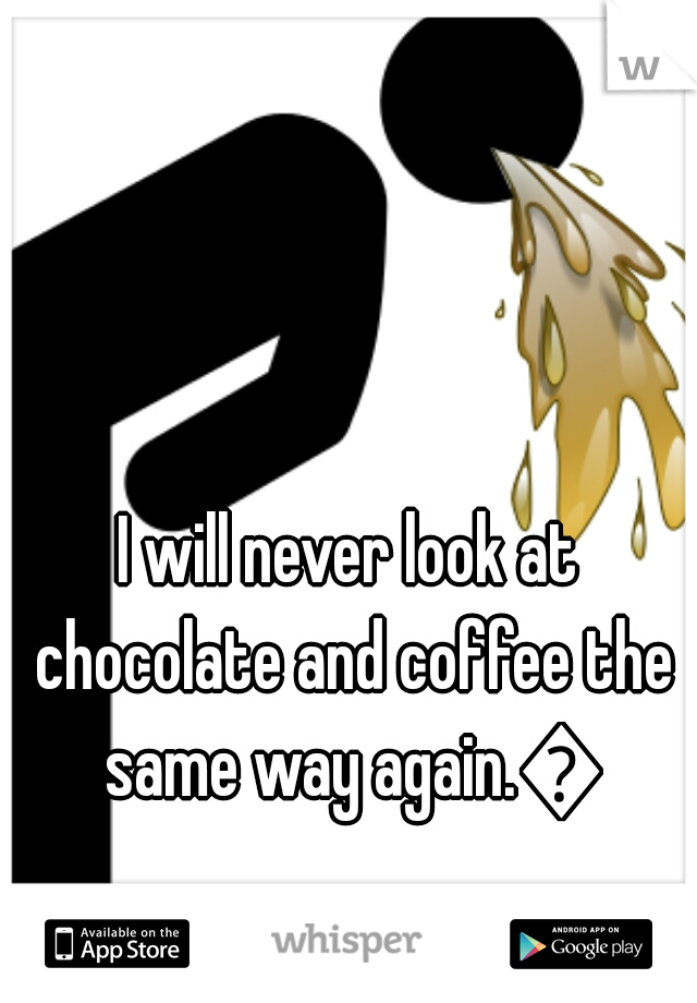 I will never look at chocolate and coffee the same way again.😦