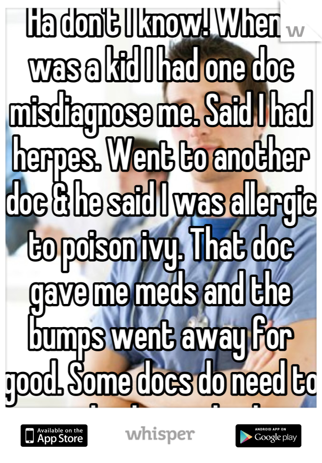 Ha don't I know! When I was a kid I had one doc misdiagnose me. Said I had herpes. Went to another doc & he said I was allergic to poison ivy. That doc gave me meds and the bumps went away for good. Some docs do need to go back to school.