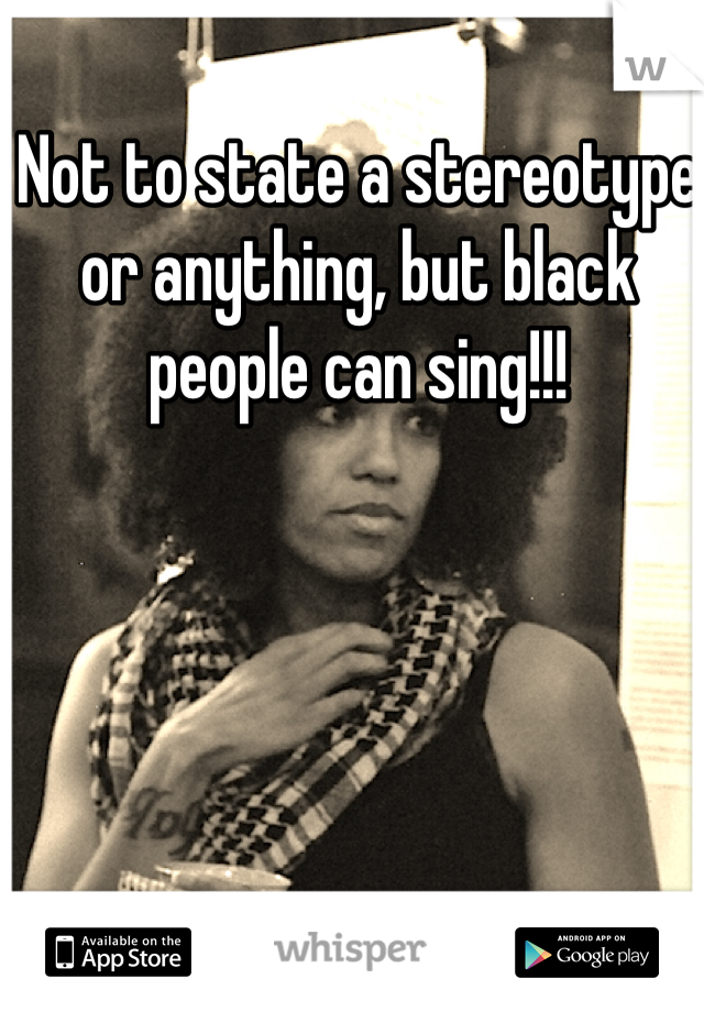 Not to state a stereotype or anything, but black people can sing!!!