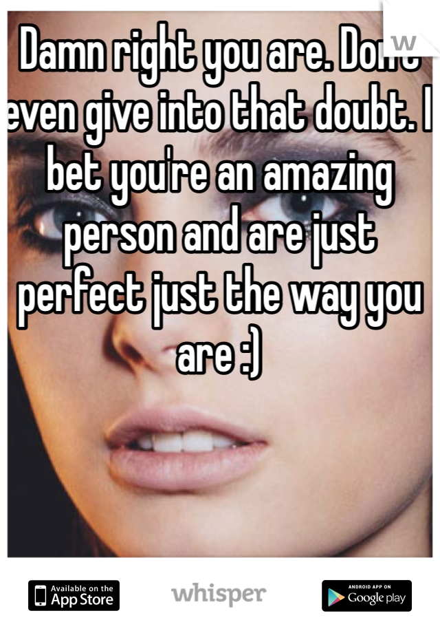 Damn right you are. Don't even give into that doubt. I bet you're an amazing person and are just perfect just the way you are :)
