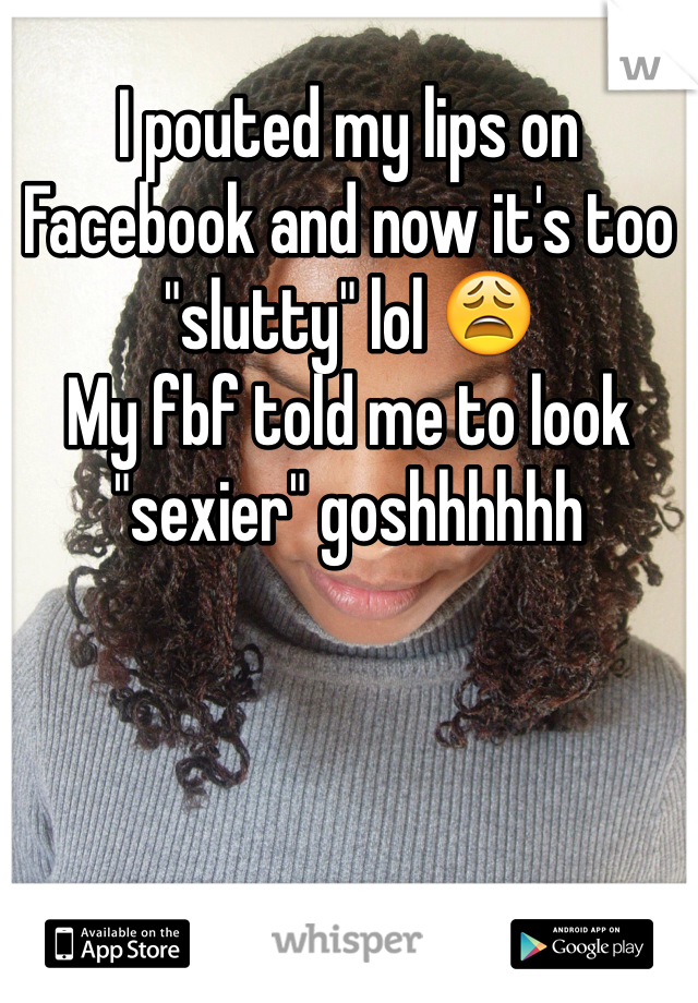 I pouted my lips on Facebook and now it's too "slutty" lol 😩 
My fbf told me to look "sexier" goshhhhhh