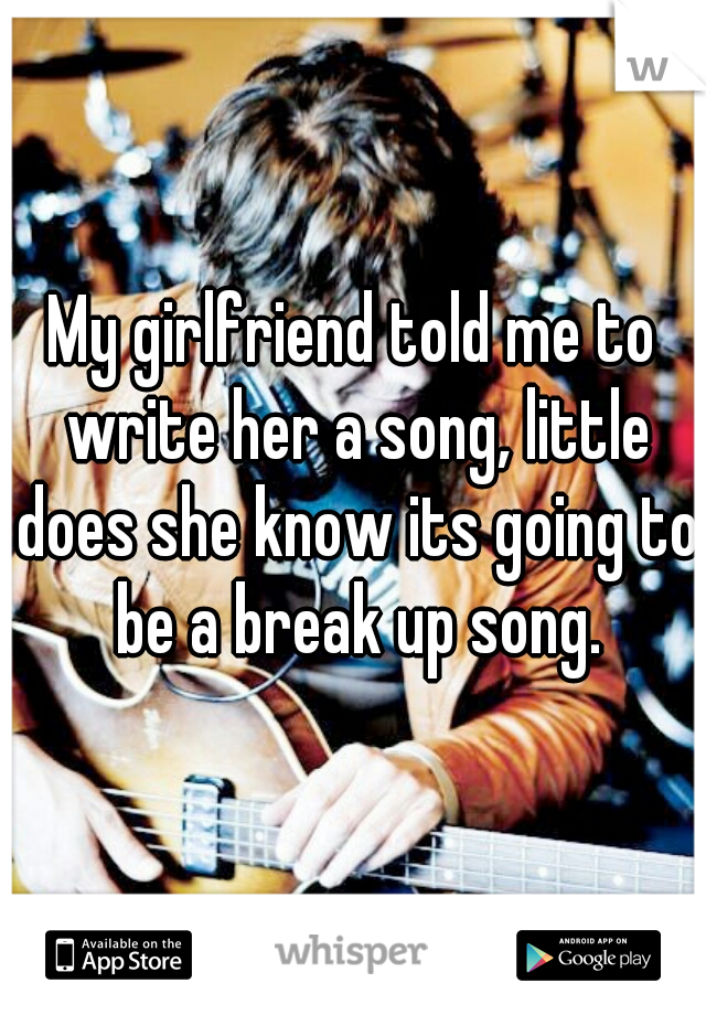 My girlfriend told me to write her a song, little does she know its going to be a break up song.