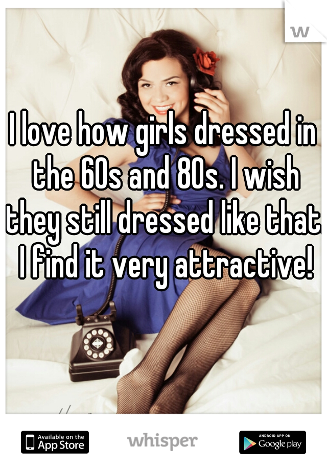 I love how girls dressed in the 60s and 80s. I wish they still dressed like that. I find it very attractive!