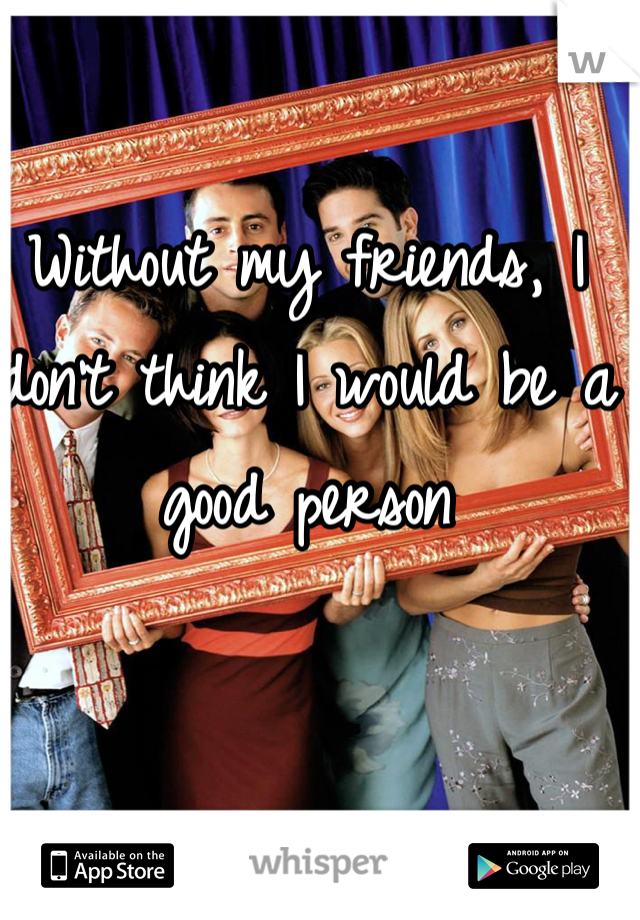 Without my friends, I don't think I would be a good person