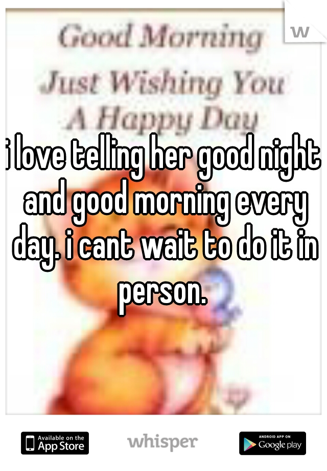 i love telling her good night and good morning every day. i cant wait to do it in person. 