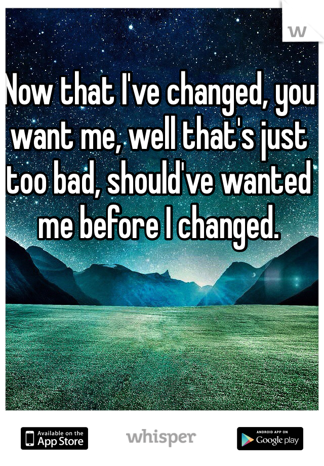 Now that I've changed, you want me, well that's just too bad, should've wanted me before I changed.