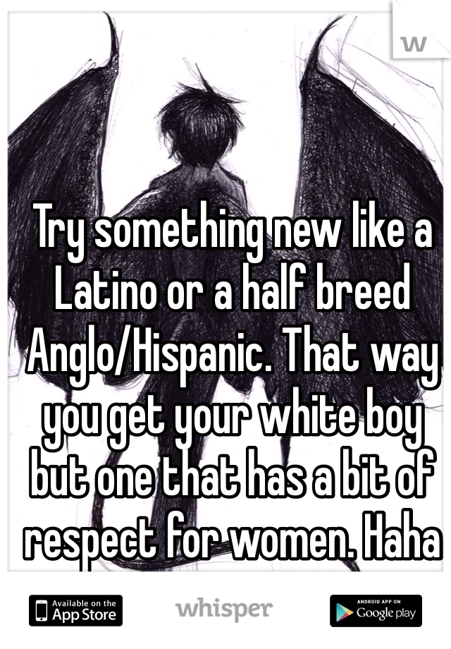 Try something new like a Latino or a half breed Anglo/Hispanic. That way you get your white boy but one that has a bit of respect for women. Haha