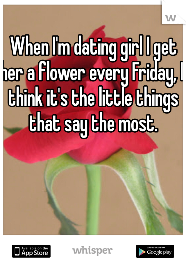 When I'm dating girl I get her a flower every Friday, I think it's the little things that say the most.