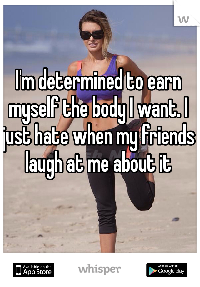 I'm determined to earn myself the body I want. I just hate when my friends laugh at me about it