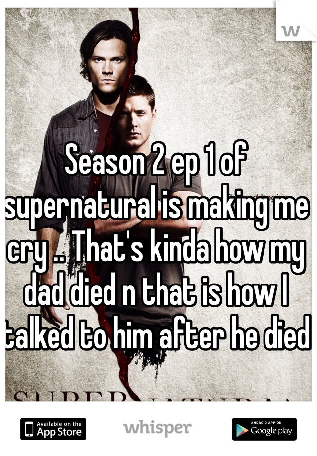 Season 2 ep 1 of supernatural is making me cry .. That's kinda how my dad died n that is how I talked to him after he died