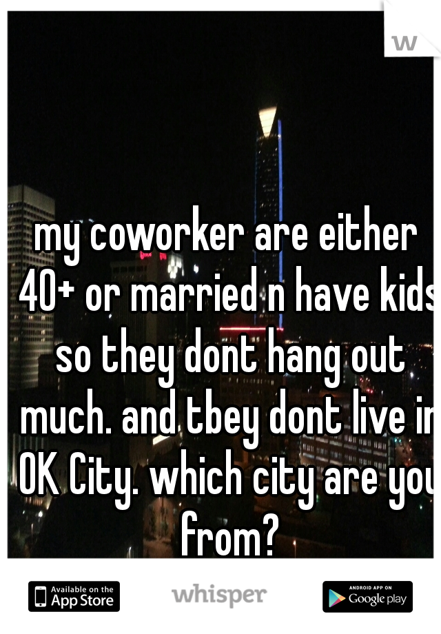 my coworker are either 40+ or married n have kids so they dont hang out much. and tbey dont live in OK City. which city are you from?