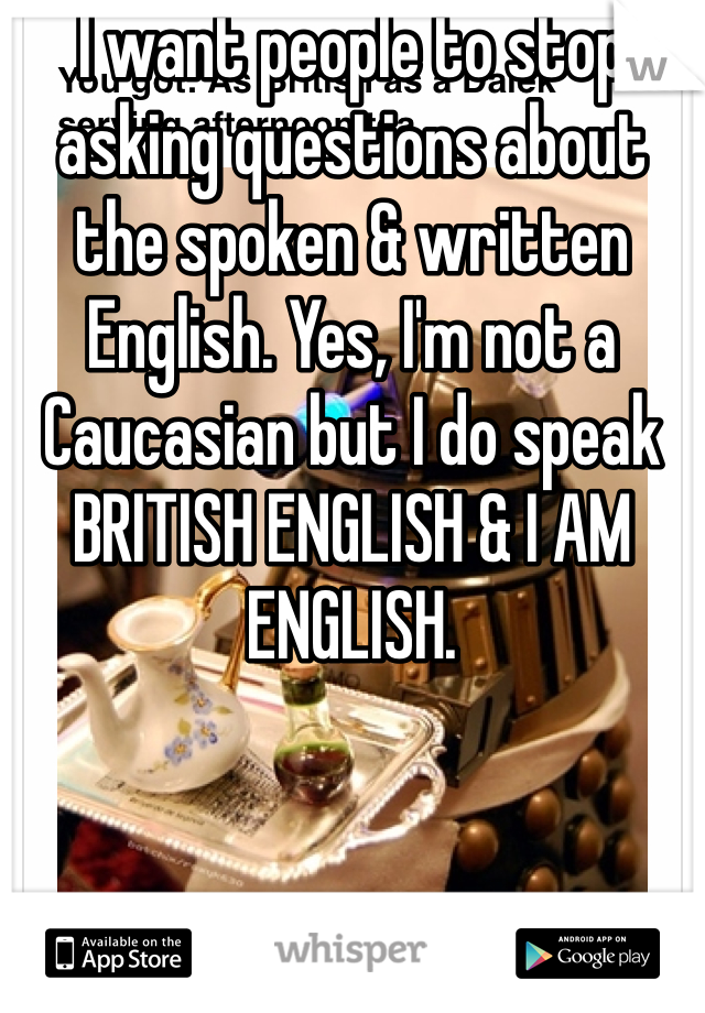 I want people to stop asking questions about the spoken & written English. Yes, I'm not a Caucasian but I do speak BRITISH ENGLISH & I AM ENGLISH.
