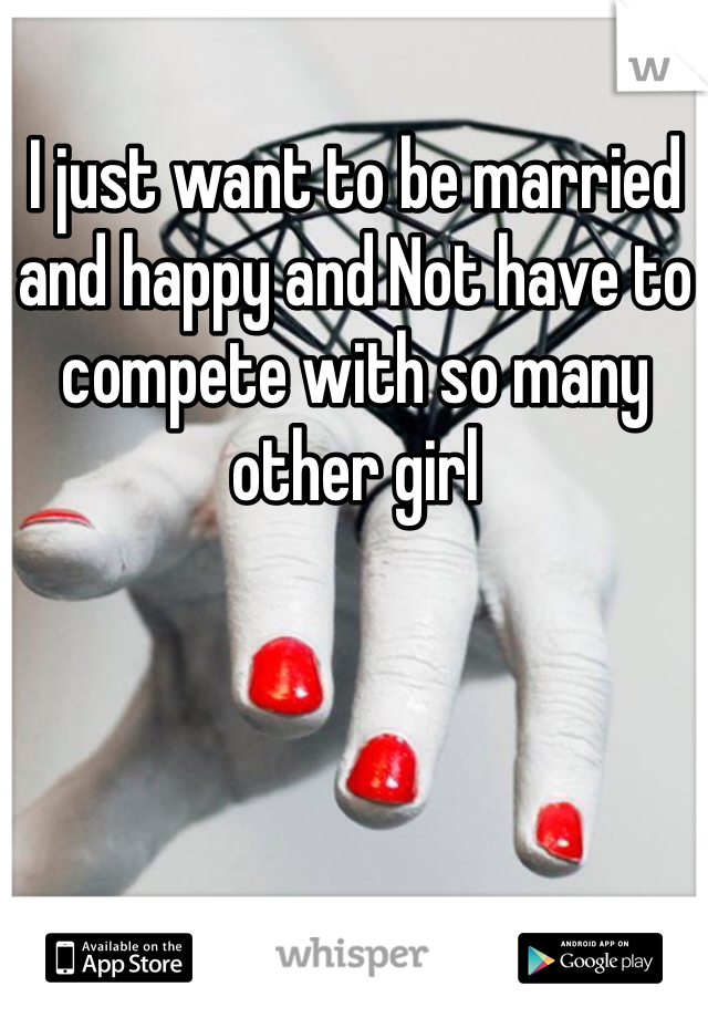 I just want to be married and happy and Not have to compete with so many other girl