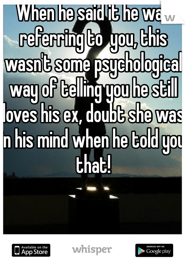 When he said it he was referring to  you, this wasn't some psychological way of telling you he still loves his ex, doubt she was in his mind when he told you that!