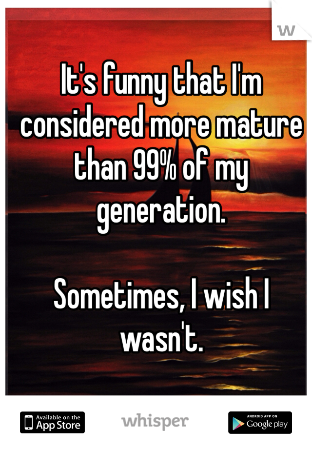 It's funny that I'm considered more mature than 99% of my generation. 

Sometimes, I wish I wasn't. 