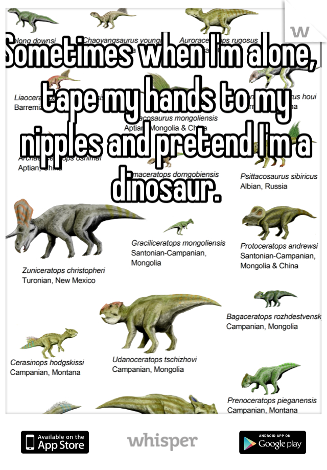 Sometimes when I'm alone, I tape my hands to my nipples and pretend I'm a dinosaur.