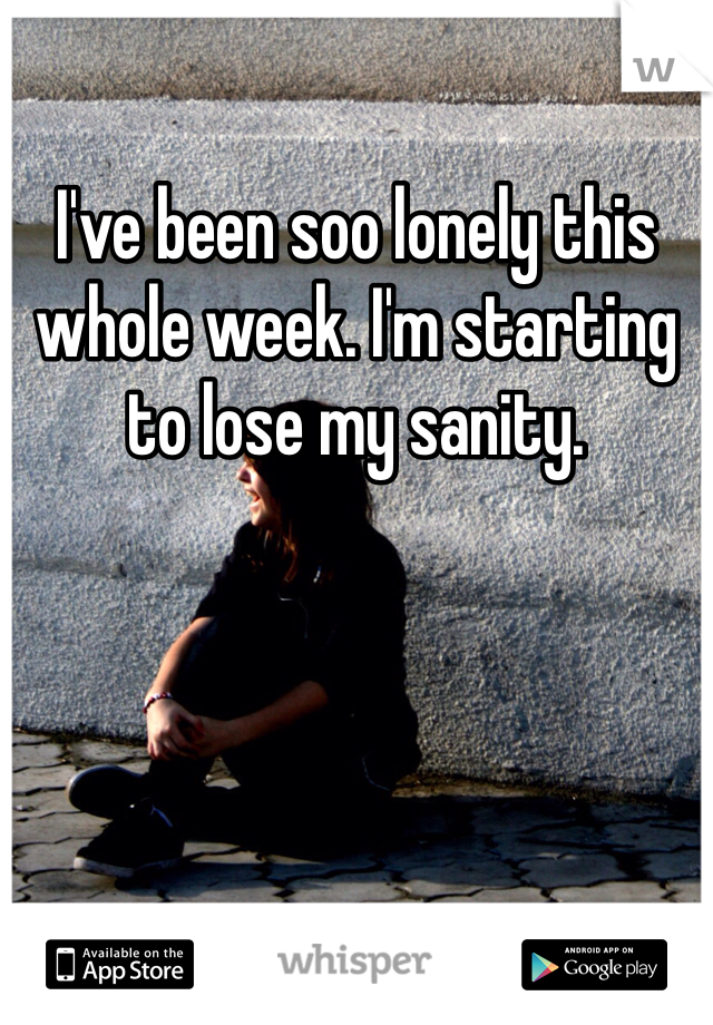 I've been soo lonely this whole week. I'm starting to lose my sanity. 