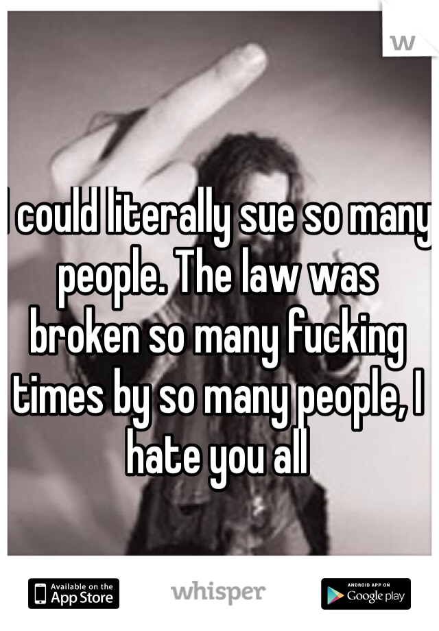 I could literally sue so many people. The law was broken so many fucking times by so many people, I hate you all 