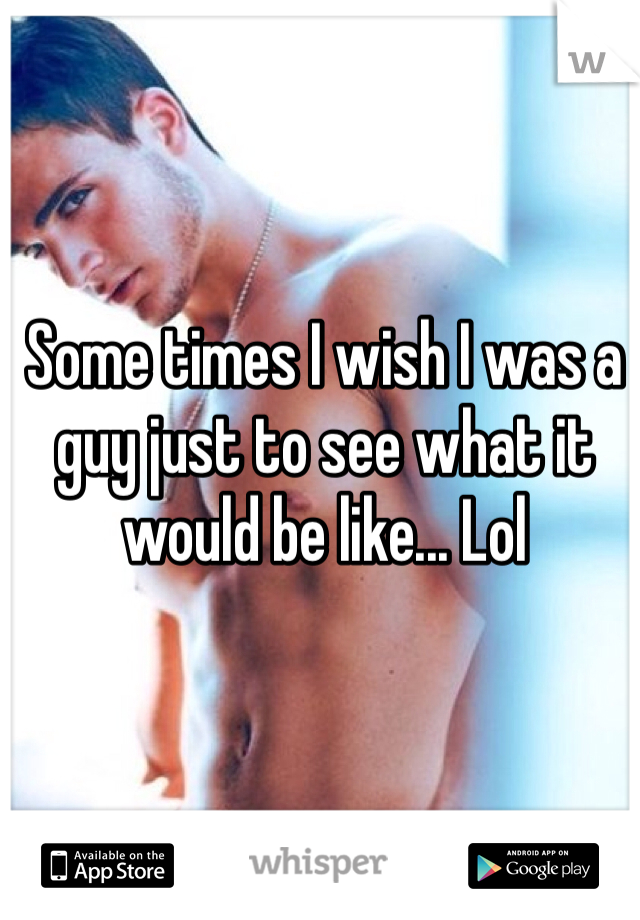 Some times I wish I was a guy just to see what it would be like... Lol