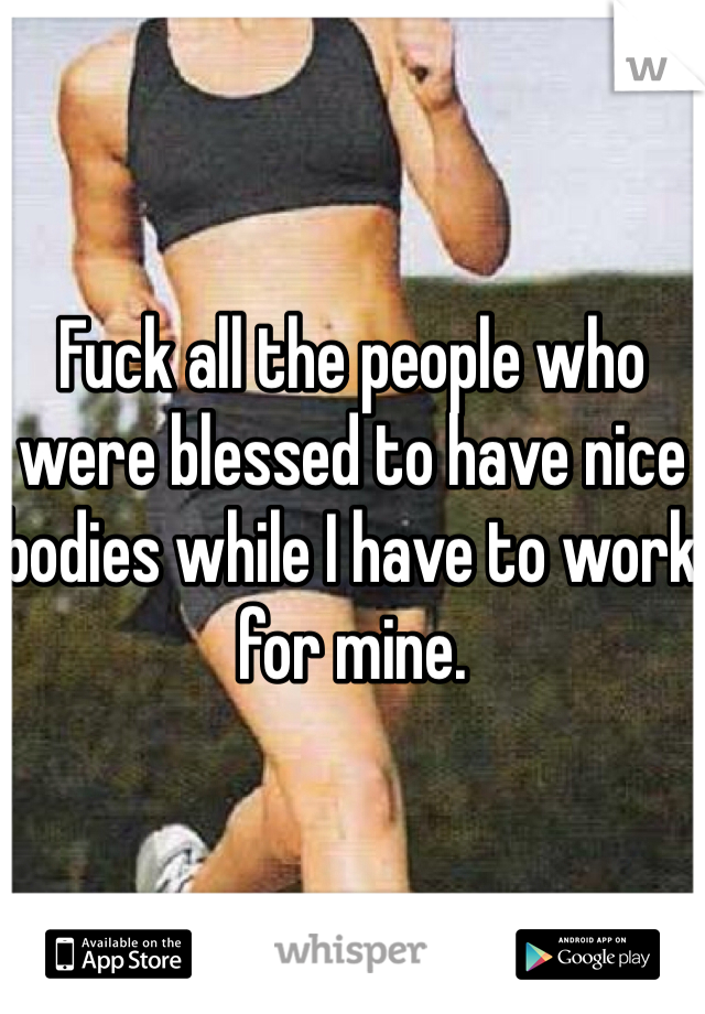 Fuck all the people who were blessed to have nice bodies while I have to work for mine.