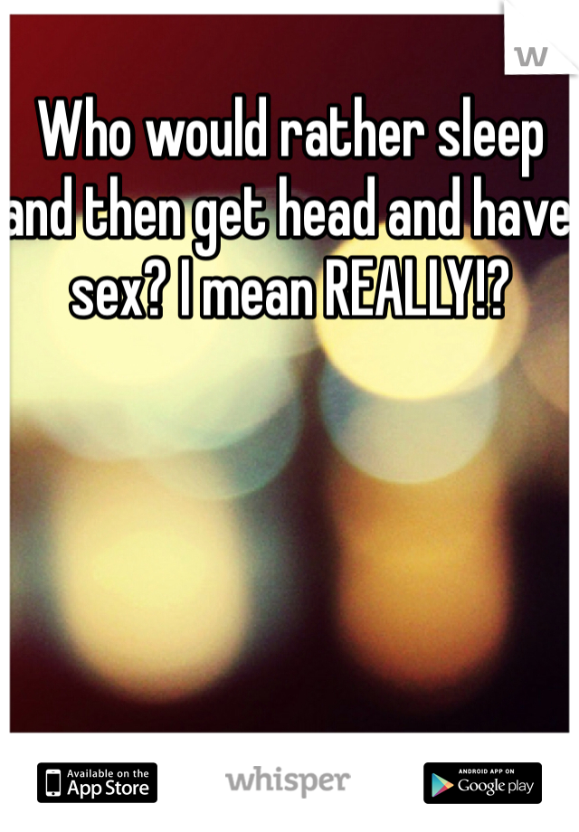 Who would rather sleep and then get head and have sex? I mean REALLY!? 