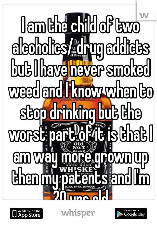 I am the child of two alcoholics/ drug addicts but I have never smoked weed and I know when to stop drinking but the worst part of it is that I am way more grown up then my patents and I'm 20 yrs old     