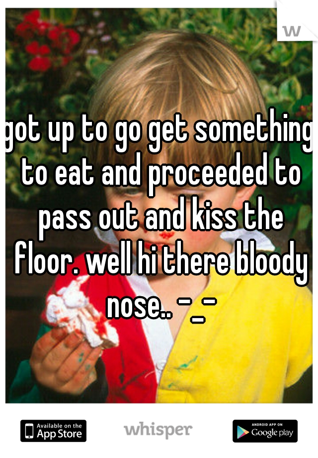 got up to go get something to eat and proceeded to pass out and kiss the floor. well hi there bloody nose.. -_-