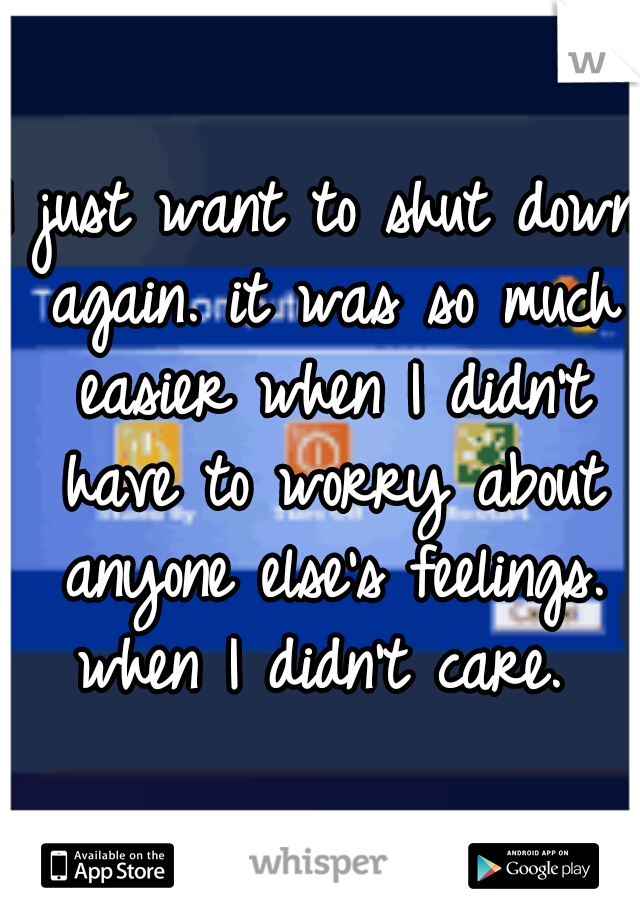 I just want to shut down again. it was so much easier when I didn't have to worry about anyone else's feelings. when I didn't care. 