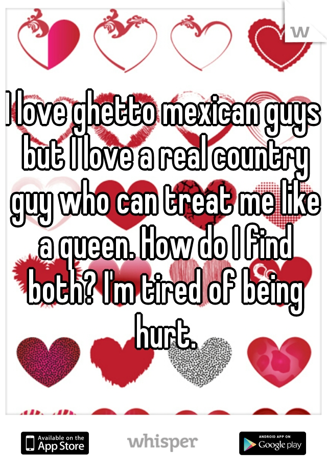I love ghetto mexican guys but I love a real country guy who can treat me like a queen. How do I find both? I'm tired of being hurt.