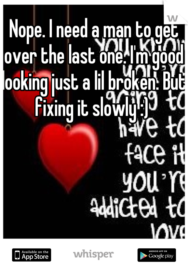 Nope. I need a man to get over the last one. I'm good looking just a lil broken. But fixing it slowly :) 