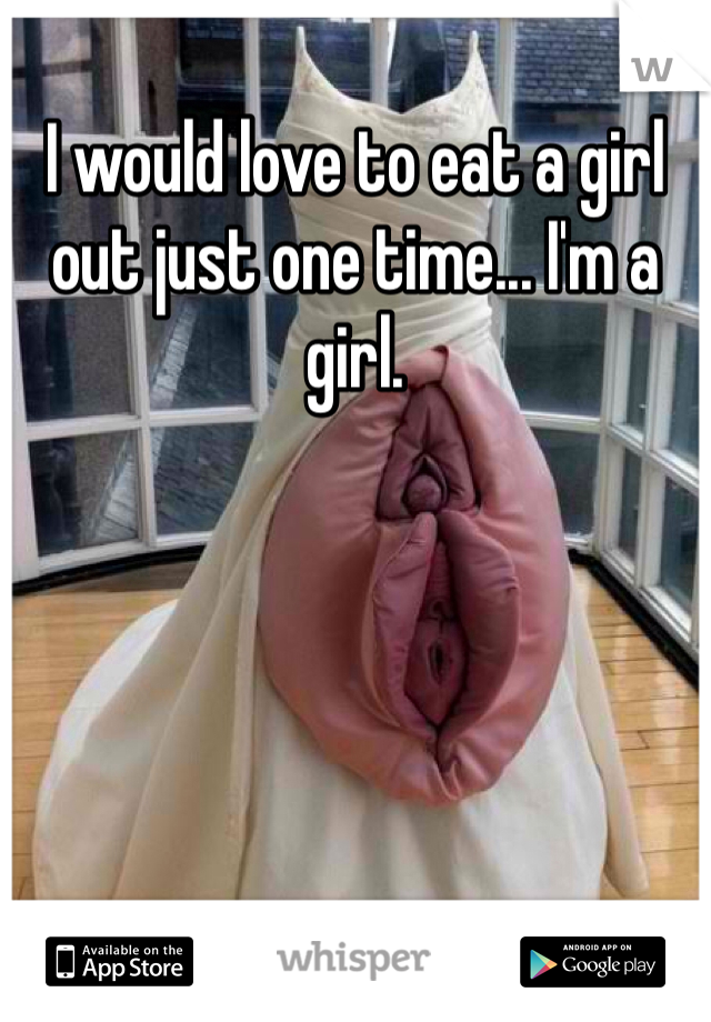 I would love to eat a girl out just one time... I'm a girl. 