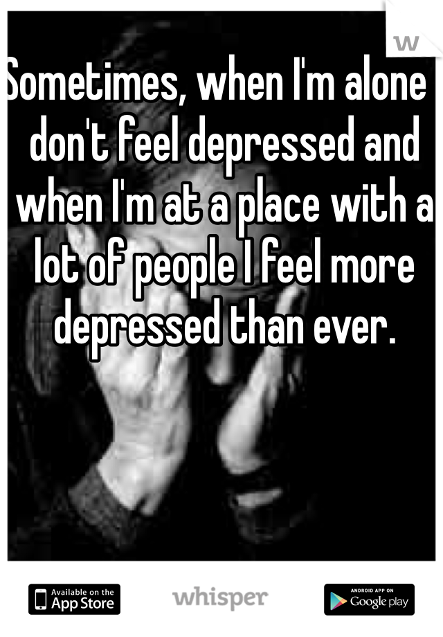 Sometimes, when I'm alone I don't feel depressed and when I'm at a place with a lot of people I feel more depressed than ever.