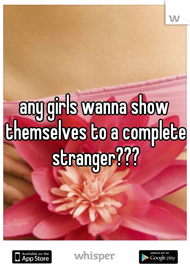 any girls wanna show themselves to a complete stranger???