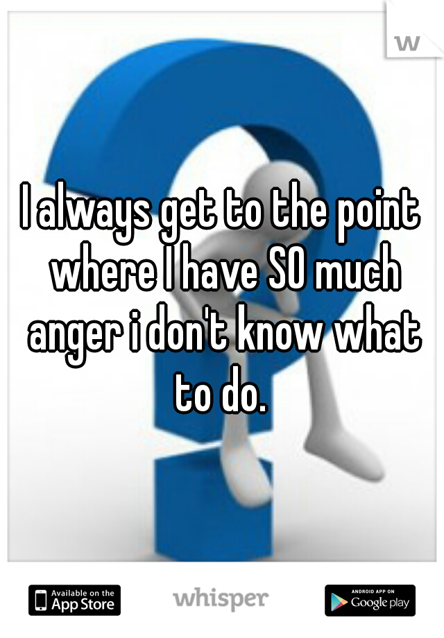 I always get to the point where I have SO much anger i don't know what to do. 
