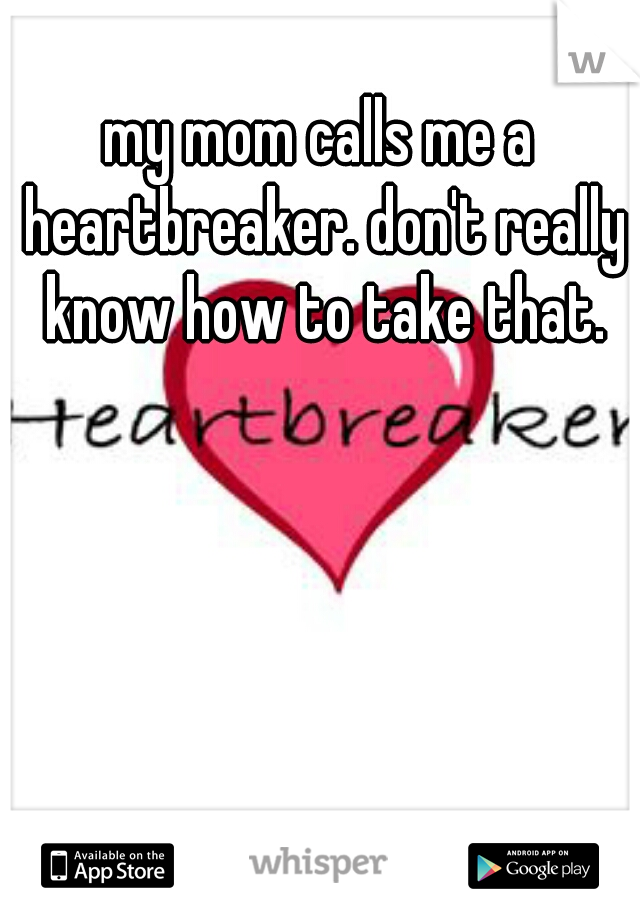 my mom calls me a heartbreaker. don't really know how to take that.