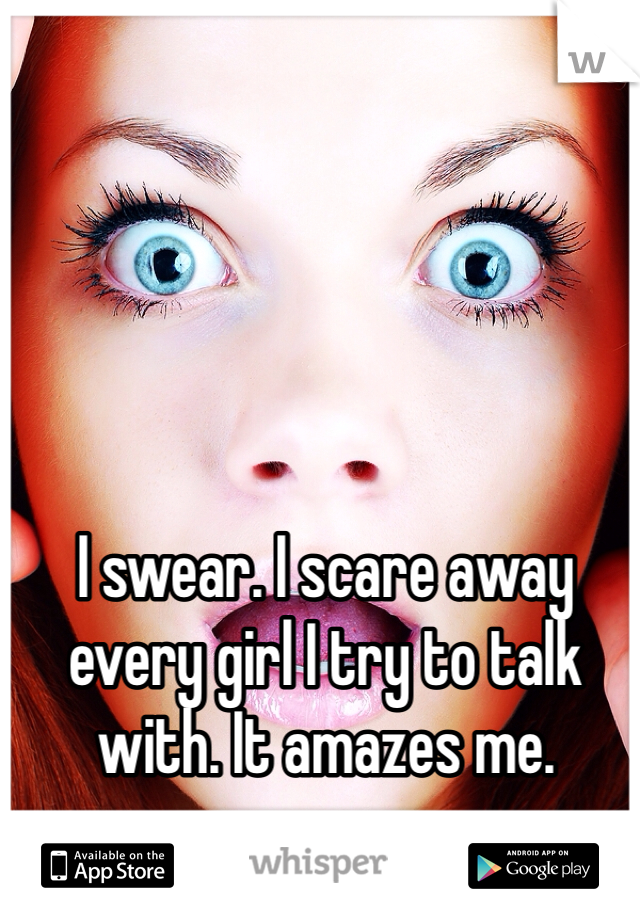 I swear. I scare away every girl I try to talk with. It amazes me.