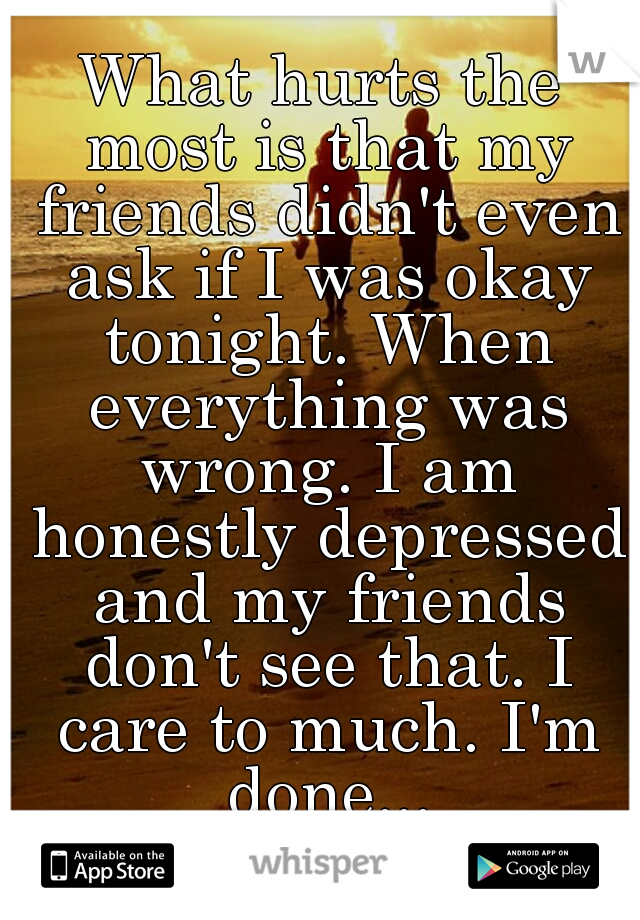 What hurts the most is that my friends didn't even ask if I was okay tonight. When everything was wrong. I am honestly depressed and my friends don't see that. I care to much. I'm done...