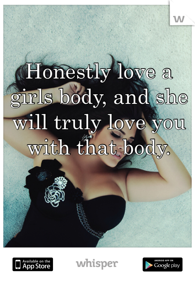 Honestly love a girls body, and she will truly love you with that body. 