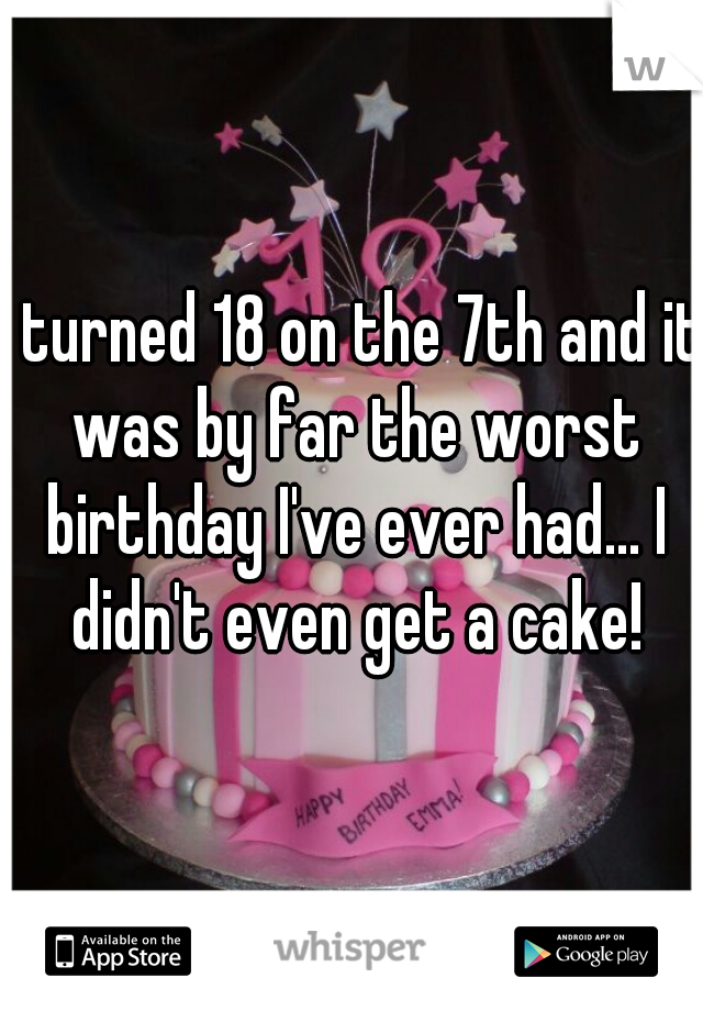 I turned 18 on the 7th and it was by far the worst birthday I've ever had... I didn't even get a cake!