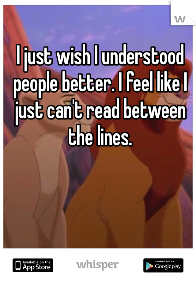I just wish I understood people better. I feel like I just can't read between the lines.