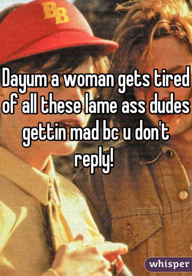 Dayum a woman gets tired of all these lame ass dudes gettin mad bc u don't reply! 