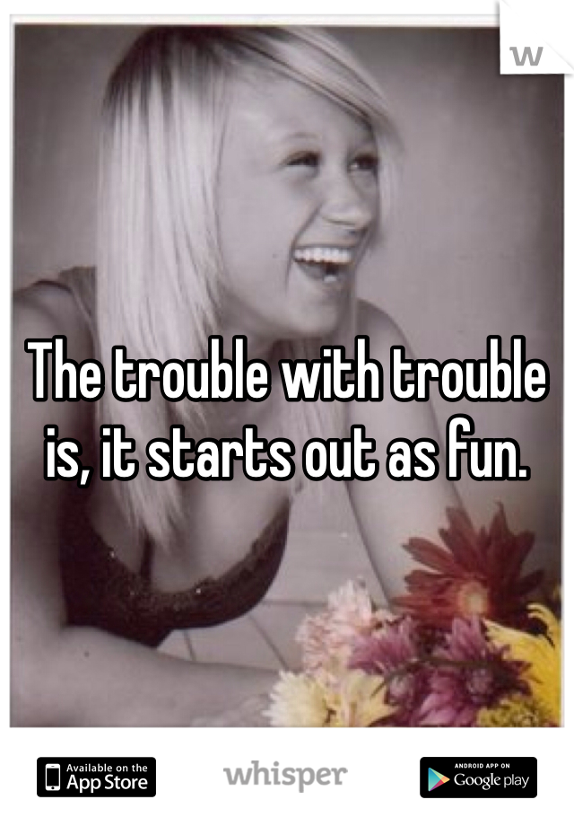 The trouble with trouble is, it starts out as fun. 