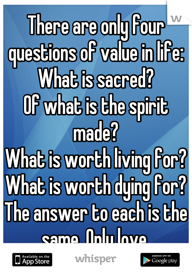 There are only four questions of value in life: 
What is sacred?
Of what is the spirit made?
What is worth living for?
What is worth dying for?
The answer to each is the same. Only love.