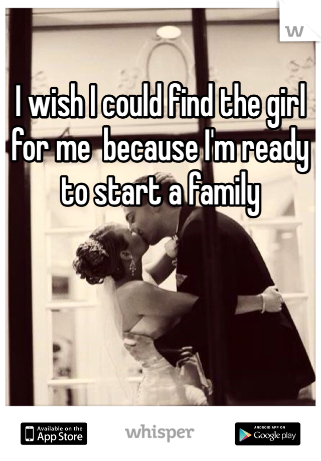 I wish I could find the girl for me  because I'm ready to start a family 
