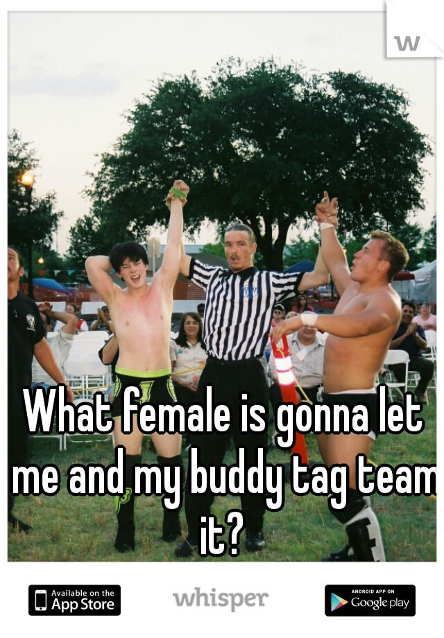 What female is gonna let me and my buddy tag team it? 