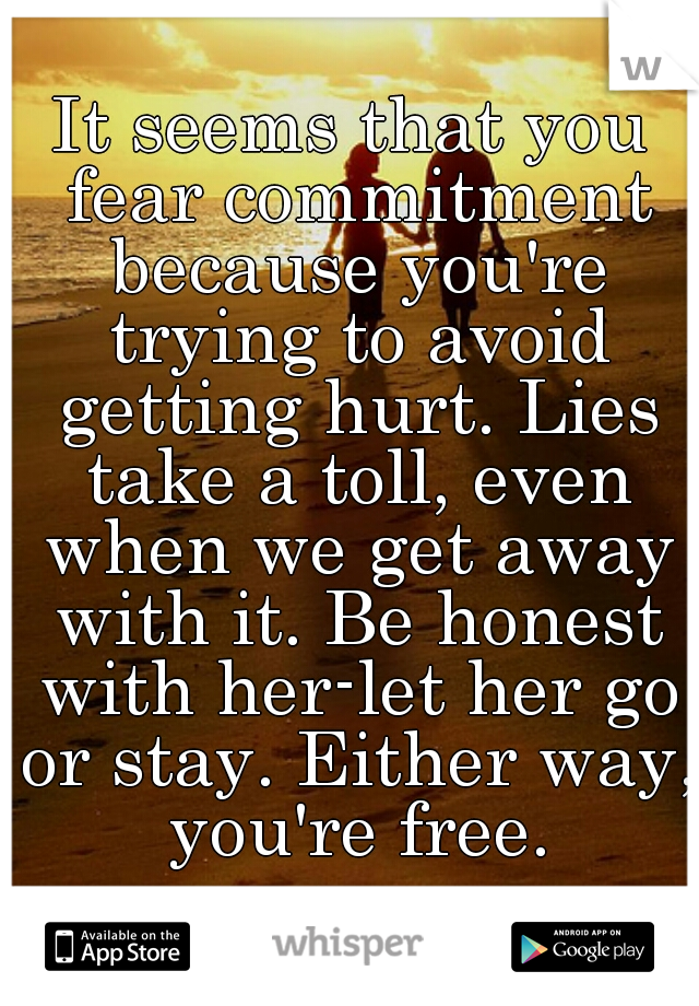It seems that you fear commitment because you're trying to avoid getting hurt. Lies take a toll, even when we get away with it. Be honest with her-let her go or stay. Either way, you're free.