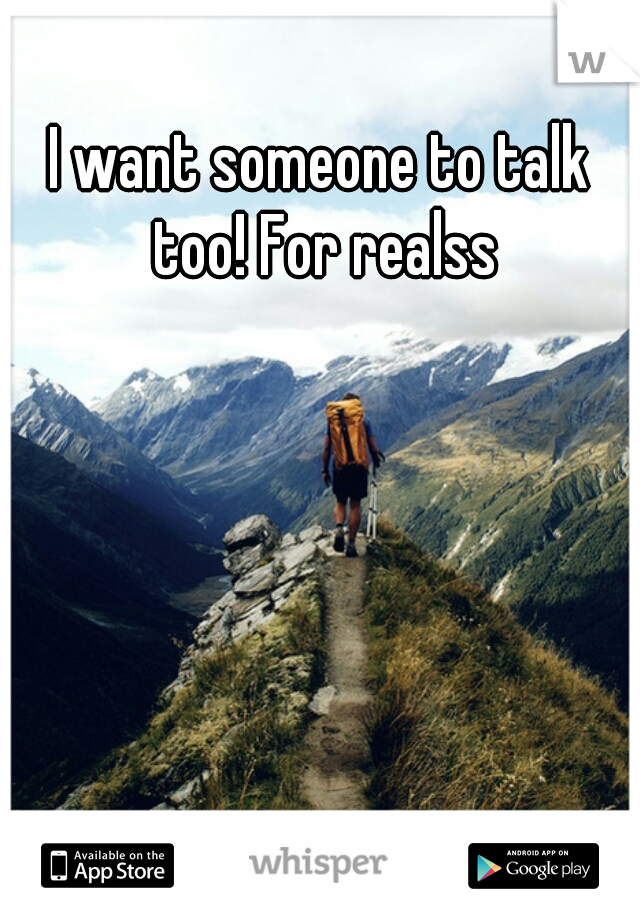 I want someone to talk too! For realss