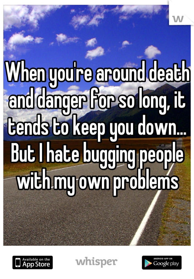 When you're around death and danger for so long, it tends to keep you down...
But I hate bugging people with my own problems