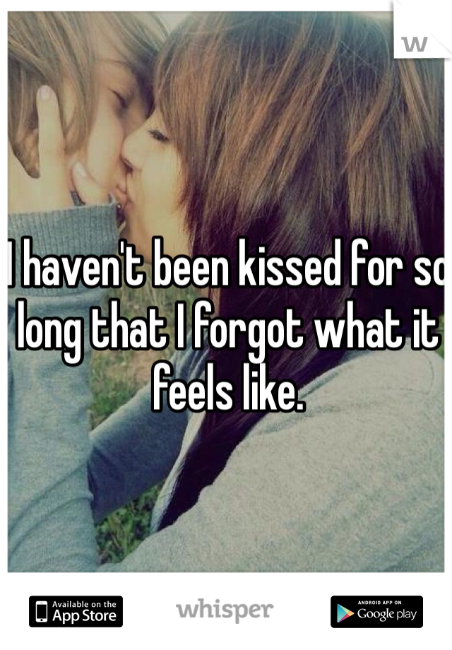 I haven't been kissed for so long that I forgot what it feels like. 
