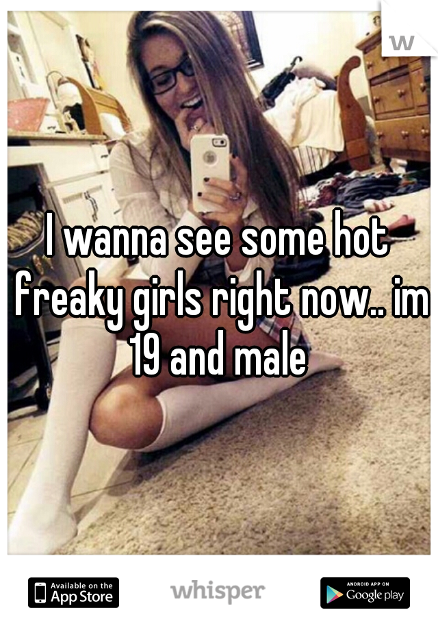 I wanna see some hot freaky girls right now.. im 19 and male 